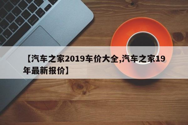 【汽车之家2019车价大全,汽车之家19年最新报价】