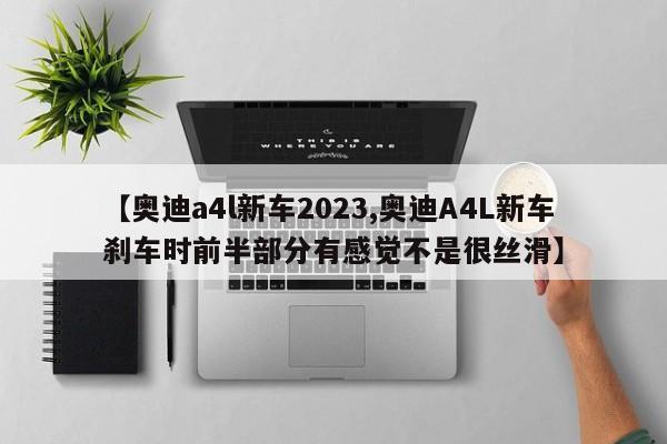 【奥迪a4l新车2023,奥迪A4L新车刹车时前半部分有感觉不是很丝滑】
