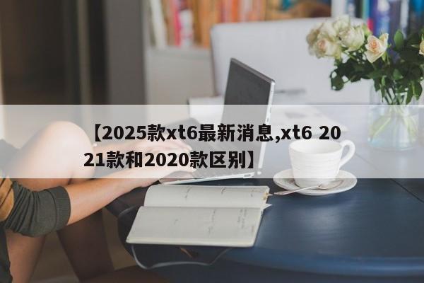 【2025款xt6最新消息,xt6 2021款和2020款区别】