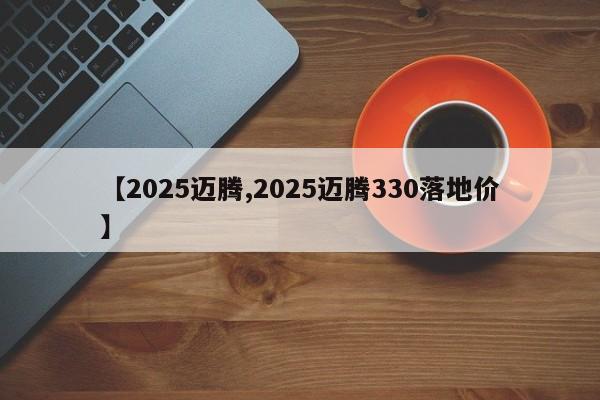 【2025迈腾,2025迈腾330落地价】