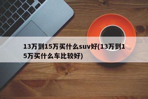 13万到15万买什么suv好(13万到15万买什么车比较好)