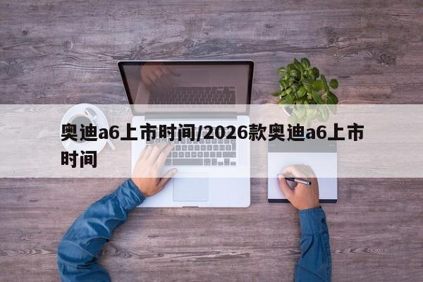 奥迪a6上市时间/2026款奥迪a6上市时间