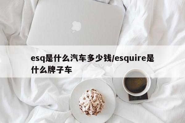 esq是什么汽车多少钱/esquire是什么牌子车