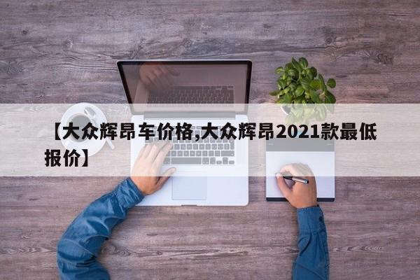 【大众辉昂车价格,大众辉昂2021款最低报价】