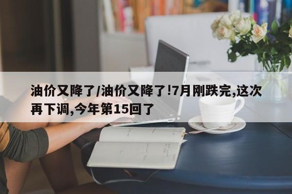 油价又降了/油价又降了!7月刚跌完,这次再下调,今年第15回了