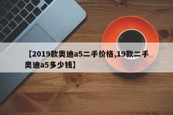 【2019款奥迪a5二手价格,19款二手奥迪a5多少钱】