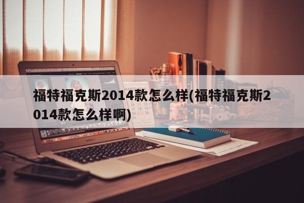 福特福克斯2014款怎么样(福特福克斯2014款怎么样啊)
