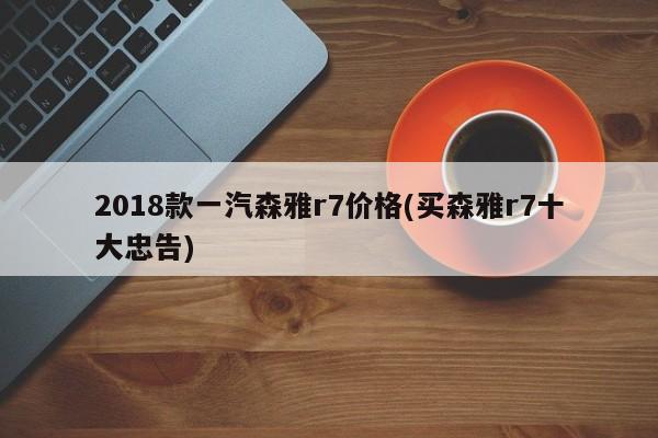 2018款一汽森雅r7价格(买森雅r7十大忠告)