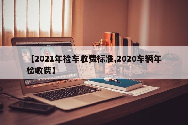 【2021年检车收费标准,2020车辆年检收费】
