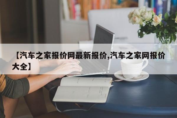 【汽车之家报价网最新报价,汽车之家网报价大全】