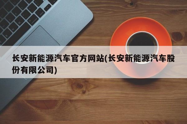 长安新能源汽车官方网站(长安新能源汽车股份有限公司)