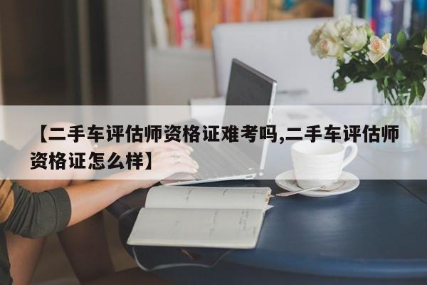 【二手车评估师资格证难考吗,二手车评估师资格证怎么样】