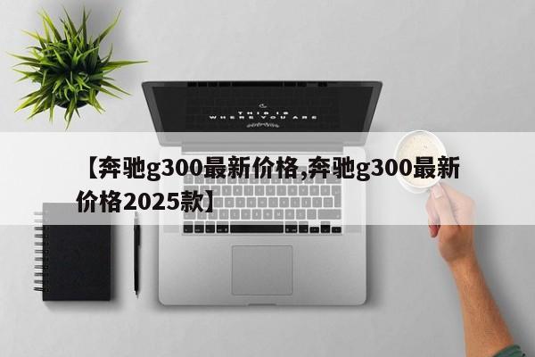 【奔驰g300最新价格,奔驰g300最新价格2025款】