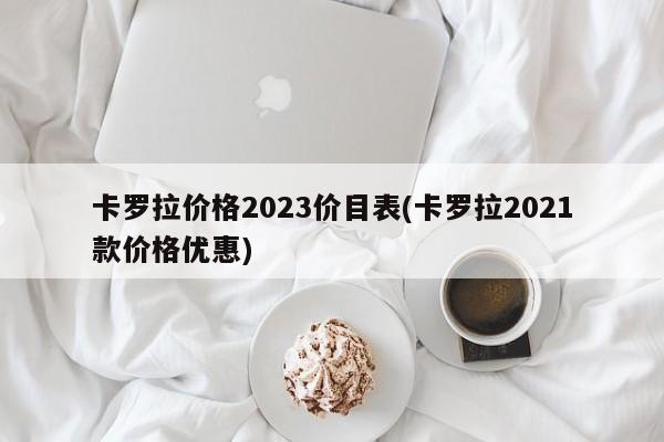 卡罗拉价格2023价目表(卡罗拉2021款价格优惠)