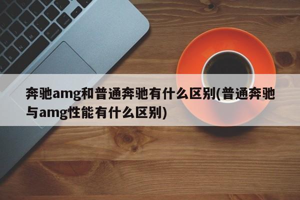 奔驰amg和普通奔驰有什么区别(普通奔驰与amg性能有什么区别)