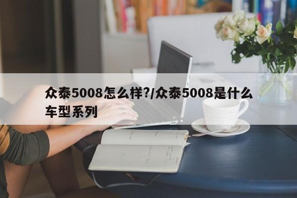 众泰5008怎么样?/众泰5008是什么车型系列