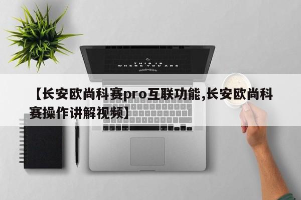 【长安欧尚科赛pro互联功能,长安欧尚科赛操作讲解视频】