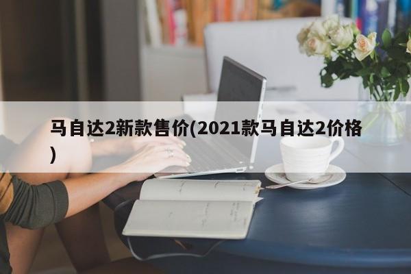 马自达2新款售价(2021款马自达2价格)