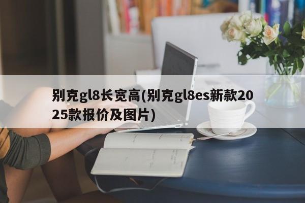 别克gl8长宽高(别克gl8es新款2025款报价及图片)