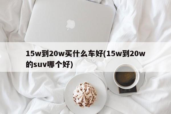 15w到20w买什么车好(15w到20w的suv哪个好)