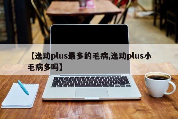 【逸动plus最多的毛病,逸动plus小毛病多吗】
