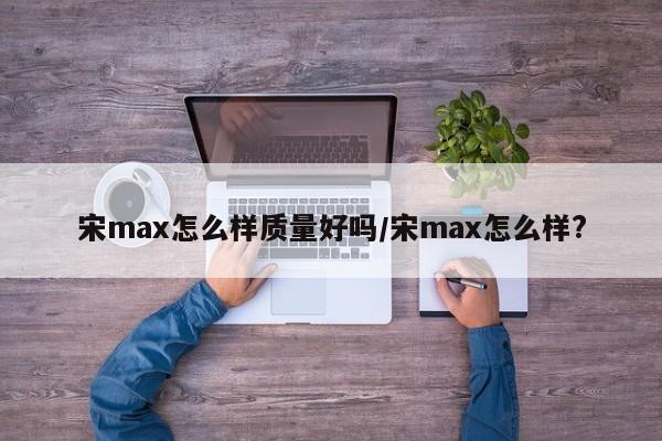 宋max怎么样质量好吗/宋max怎么样?