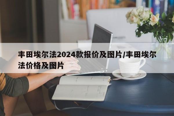 丰田埃尔法2024款报价及图片/丰田埃尔法价格及图片
