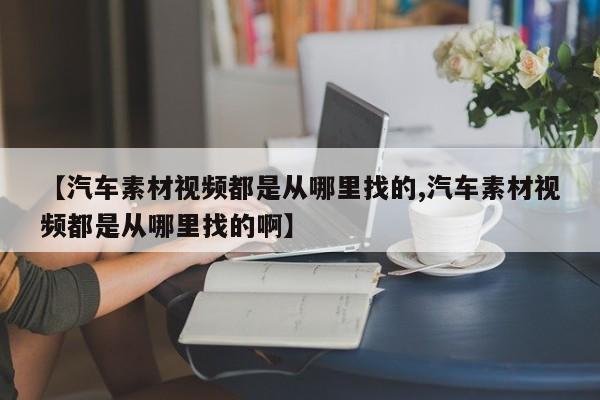 【汽车素材视频都是从哪里找的,汽车素材视频都是从哪里找的啊】