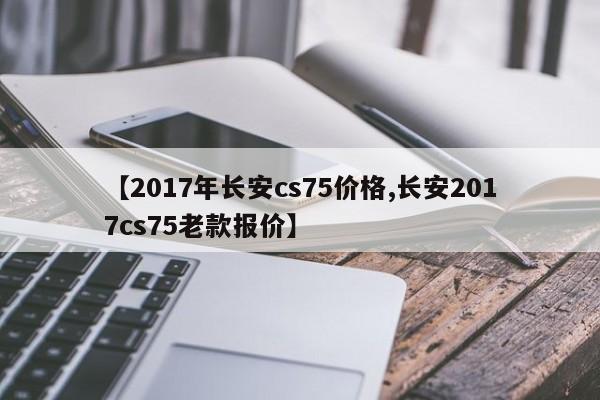 【2017年长安cs75价格,长安2017cs75老款报价】