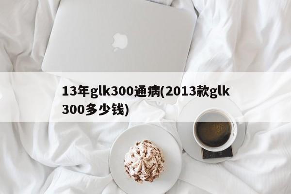 13年glk300通病(2013款glk300多少钱)