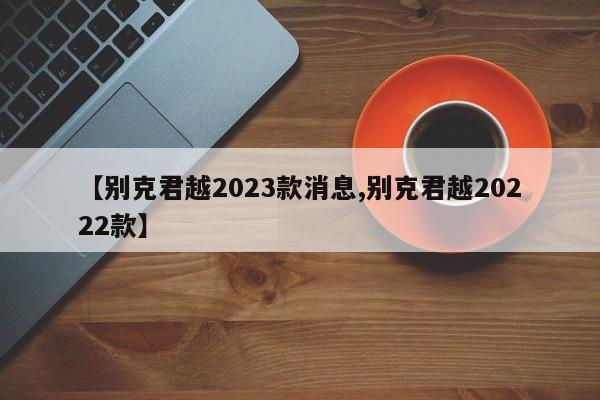 【别克君越2023款消息,别克君越20222款】