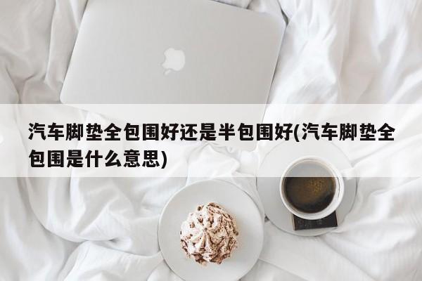 汽车脚垫全包围好还是半包围好(汽车脚垫全包围是什么意思)