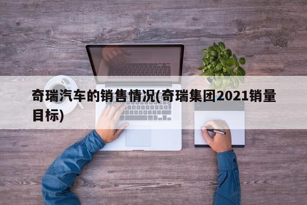 奇瑞汽车的销售情况(奇瑞集团2021销量目标)