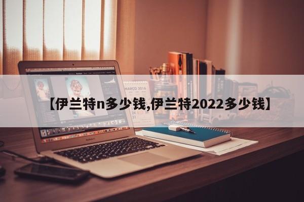 【伊兰特n多少钱,伊兰特2022多少钱】